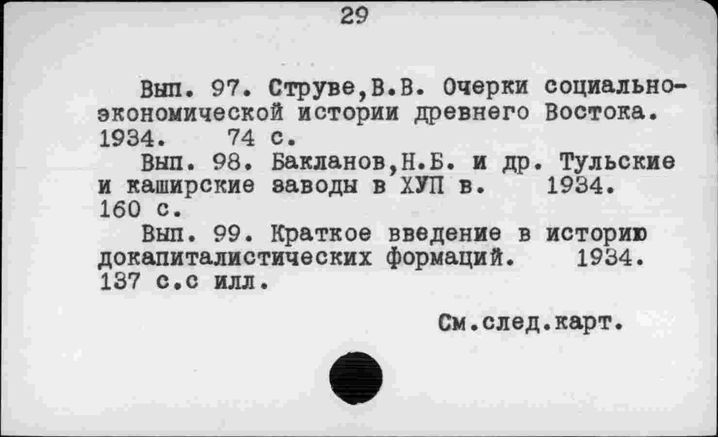 ﻿29
Вып. 97. Струве,В.В. Очерки социально-экономической истории древнего Востока. 1934.	74 с.
Вып. 98. Бакланов,Н.Б. и др. Тульские и каширские заводы в ХУП в. 1934.
160 с.
Вып. 99. Краткое введение в историю докапиталистических формаций. 1934. 137 с.с илл.
См.след.карт.